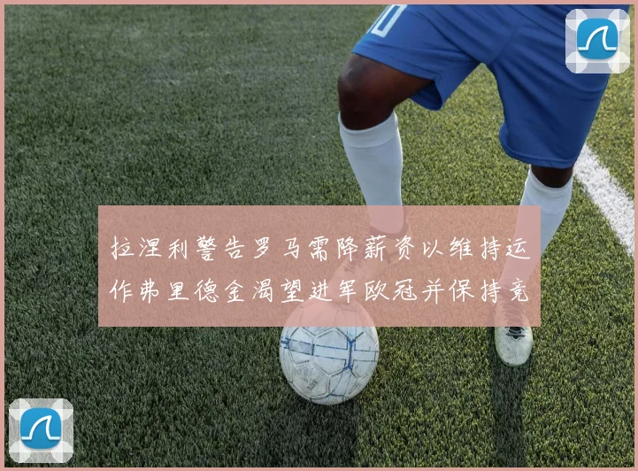 拉涅利警告罗马需降薪资以维持运作弗里德金渴望进军欧冠并保持竞争力