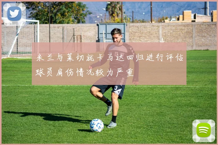 米兰与莱切就卡马达回归进行评估球员肩伤情况较为严重