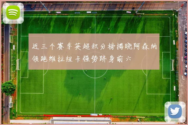 近三个赛季英超积分榜揭晓阿森纳领跑维拉纽卡强势跻身前六