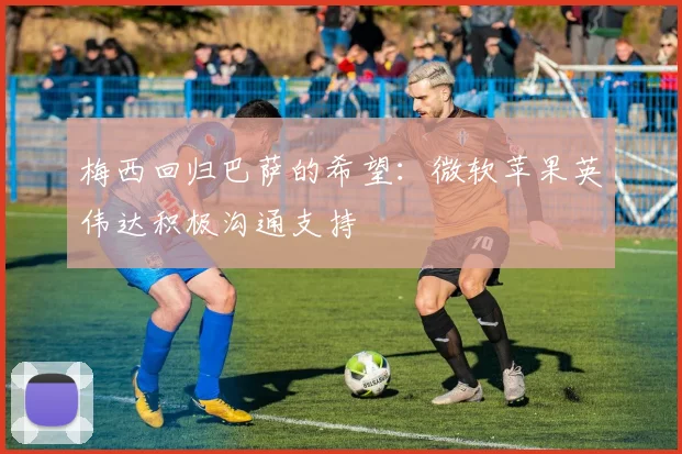 梅西回归巴萨的希望：微软苹果英伟达积极沟通支持