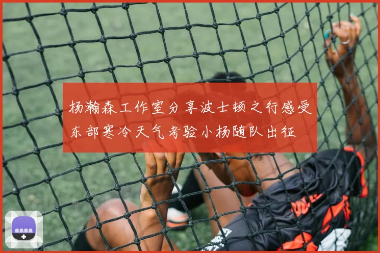 杨瀚森工作室分享波士顿之行感受东部寒冷天气考验小杨随队出征