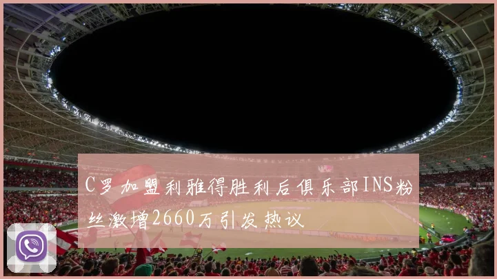 C罗加盟利雅得胜利后俱乐部INS粉丝激增2660万引发热议