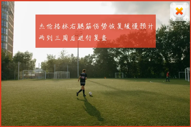 杰伦格林右腿筋伤势恢复缓慢预计两到三周后进行复查