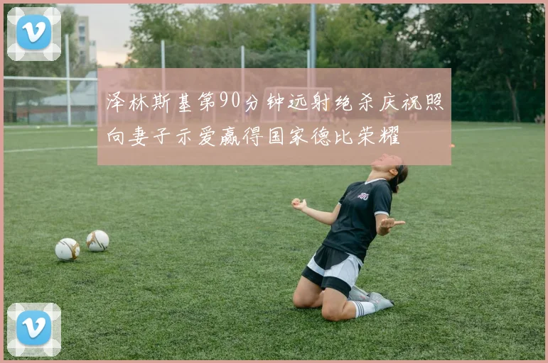 泽林斯基第90分钟远射绝杀庆祝照向妻子示爱赢得国家德比荣耀