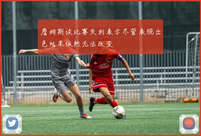 詹姆斯谈比赛失利表示尽管表现出色结果依然无法改变