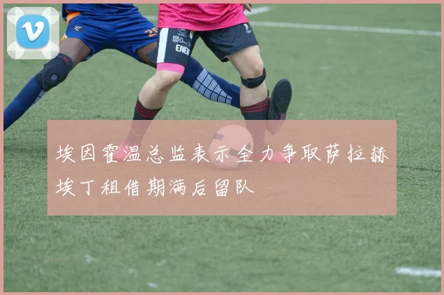 埃因霍温总监表示全力争取萨拉赫埃丁租借期满后留队