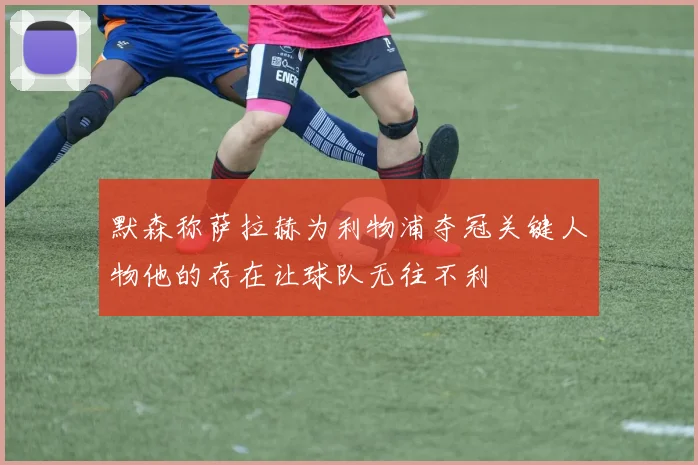 默森称萨拉赫为利物浦夺冠关键人物他的存在让球队无往不利