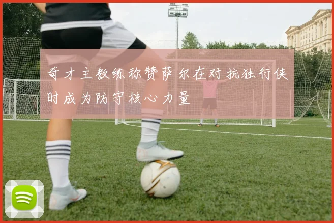 奇才主教练称赞萨尔在对抗独行侠时成为防守核心力量