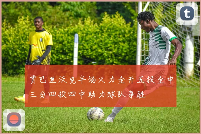 贾巴里沃克半场火力全开五投全中三分四投四中助力球队争胜
