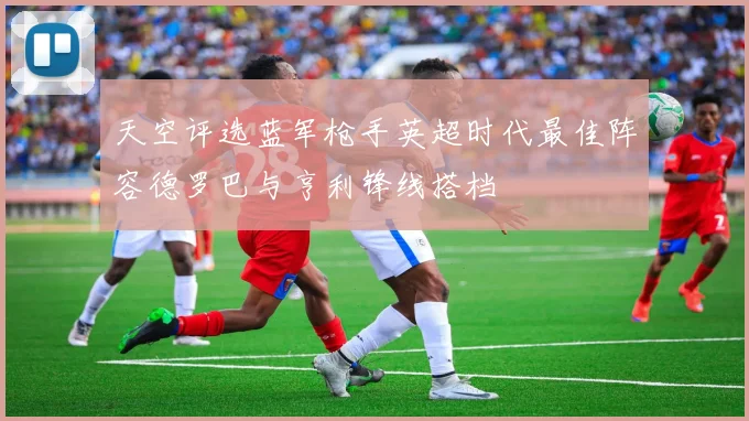 天空评选蓝军枪手英超时代最佳阵容德罗巴与亨利锋线搭档