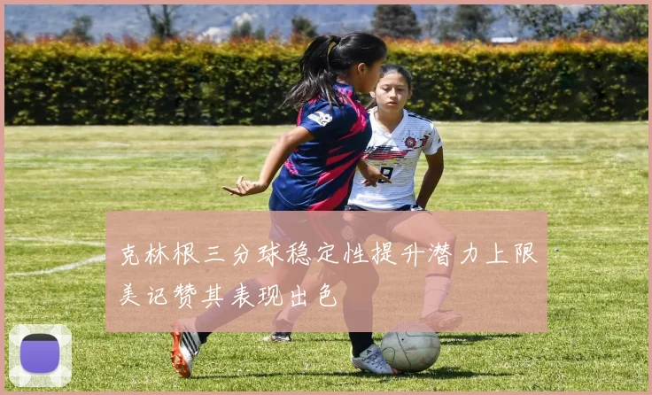 克林根三分球稳定性提升潜力上限美记赞其表现出色