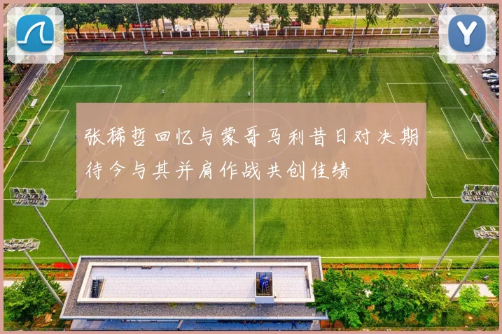 张稀哲回忆与蒙哥马利昔日对决期待今与其并肩作战共创佳绩