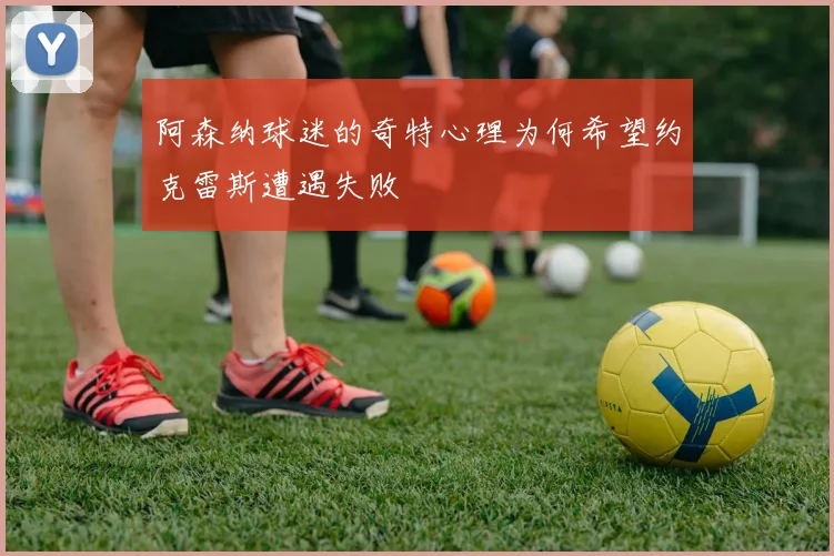 阿森纳球迷的奇特心理为何希望约克雷斯遭遇失败
