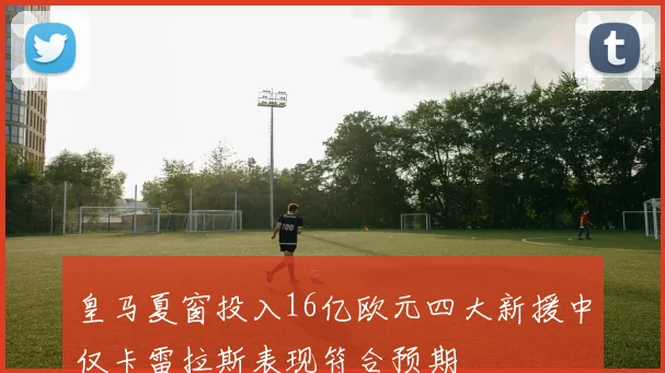 皇马夏窗投入16亿欧元四大新援中仅卡雷拉斯表现符合预期