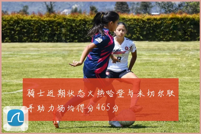 骑士近期状态火热哈登与米切尔联手助力场均得分465分