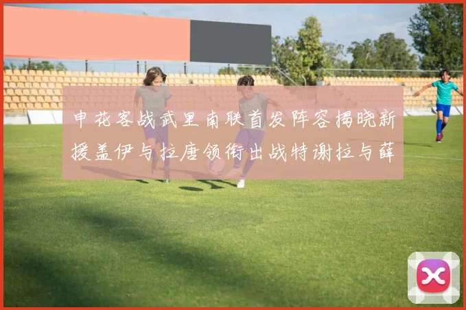 申花客战武里南联首发阵容揭晓新援盖伊与拉唐领衔出战特谢拉与薛庆浩同场竞技