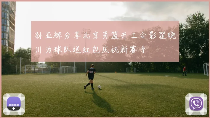 孙亚辉分享北京男篮开工合影翟晓川为球队送红包庆祝新赛季